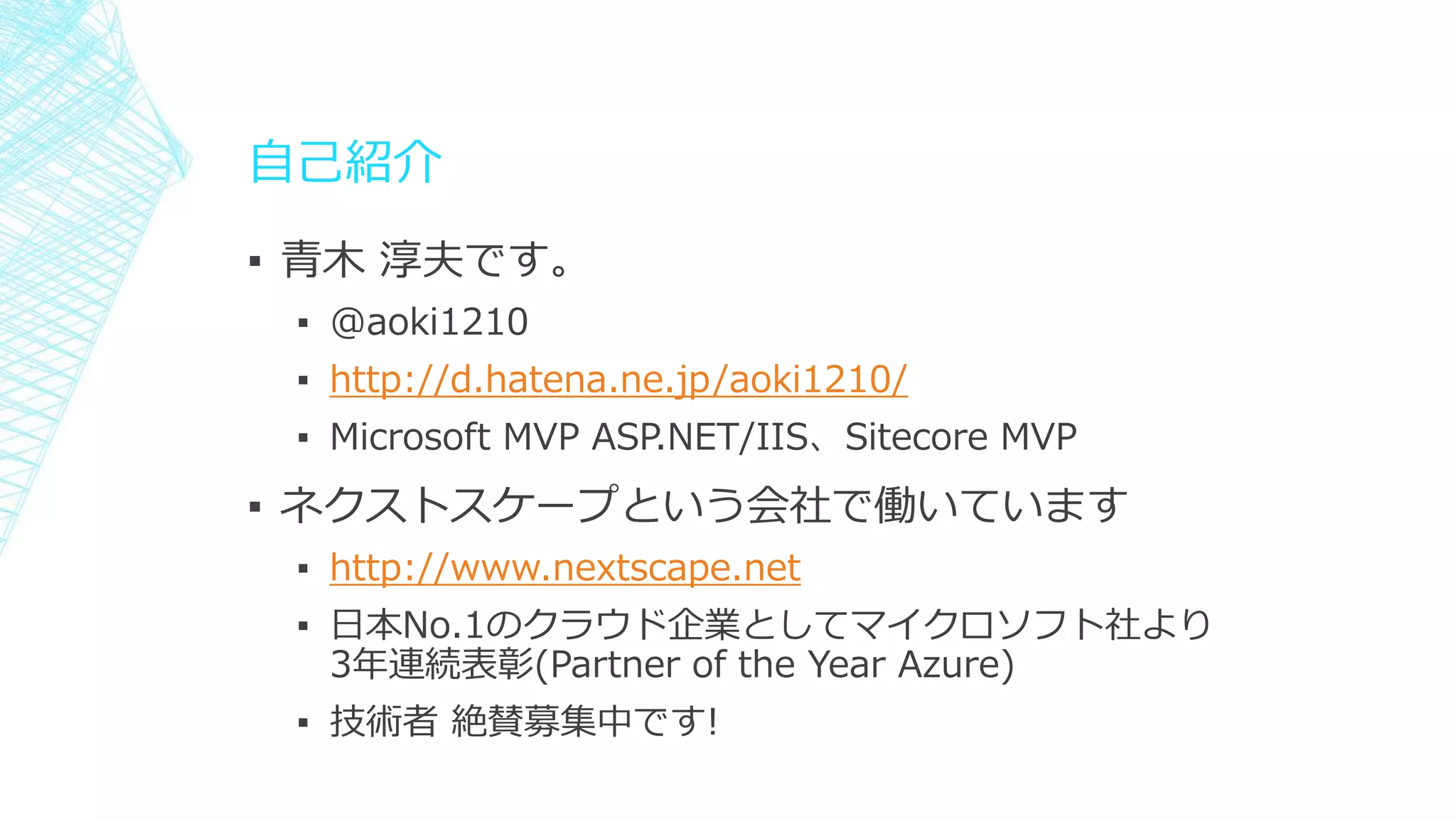 自己紹介
▪ 青木 淳夫です。
▪ @aoki1210
▪ http://d.hatena.ne.jp/aoki1210/
▪ Microsoft MVP ASP.NET/IIS、Sitecore MVP
▪ ネクストスケープという会社で働いています
▪ http://www.nextscape.net
▪ 日本No.1のクラウド企業としてマイクロソフト社より
3年連続表彰(Partner of the Year Azure)
▪ 技術者 絶賛募集中です!
 