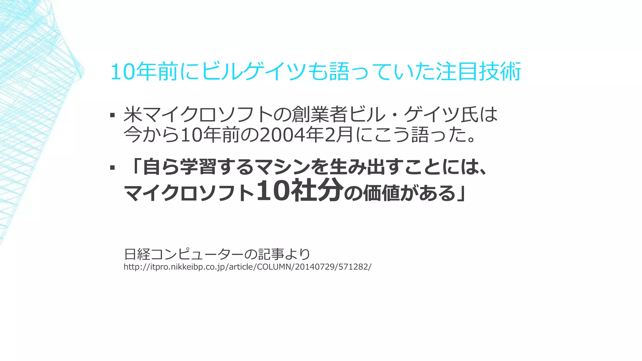 10年前にビルゲイツも語っていた注目技術
▪ 米マイクロソフトの創業者ビル・ゲイツ氏は
今から10年前の2004年2月にこう語った。
▪ 「自ら学習するマシンを生み出すことには、
マイクロソフト10社分の価値がある」
日経コンピューターの記事より
http://itpro.nikkeibp.co.jp/article/COLUMN/20140729/571282/
 