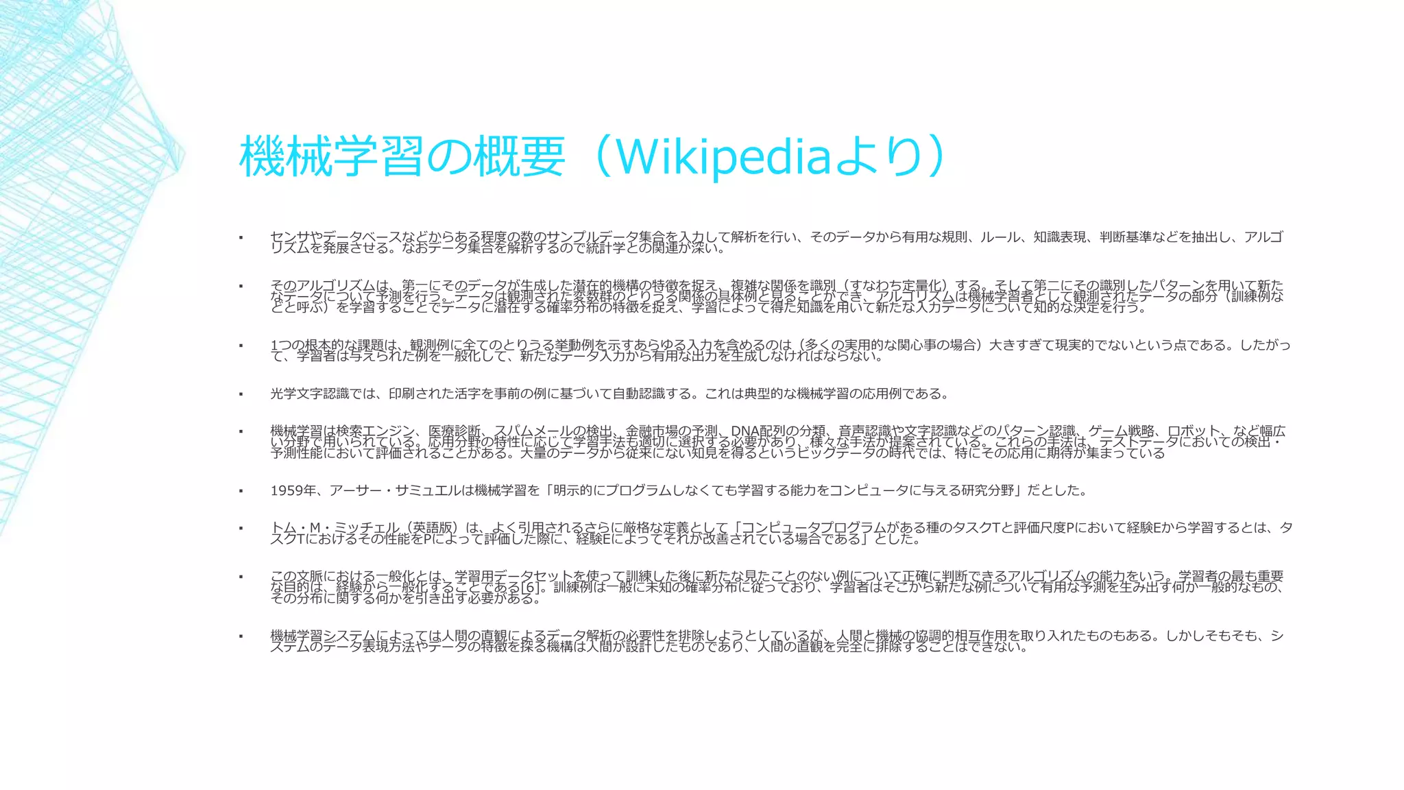 機械学習の概要（Wikipediaより）
▪ センサやデータベースなどからある程度の数のサンプルデータ集合を入力して解析を行い、そのデータから有用な規則、ルール、知識表現、判断基準などを抽出し、アルゴ
リズムを発展させる。なおデータ集合を解析するので統計学との関連が深い。
▪ そのアルゴリズムは、第一にそのデータが生成した潜在的機構の特徴を捉え、複雑な関係を識別（すなわち定量化）する。そして第二にその識別したパターンを用いて新た
なデータについて予測を行う。データは観測された変数群のとりうる関係の具体例と見ることができ、アルゴリズムは機械学習者として観測されたデータの部分（訓練例な
どと呼ぶ）を学習することでデータに潜在する確率分布の特徴を捉え、学習によって得た知識を用いて新たな入力データについて知的な決定を行う。
▪ 1つの根本的な課題は、観測例に全てのとりうる挙動例を示すあらゆる入力を含めるのは（多くの実用的な関心事の場合）大きすぎて現実的でないという点である。したがっ
て、学習者は与えられた例を一般化して、新たなデータ入力から有用な出力を生成しなければならない。
▪ 光学文字認識では、印刷された活字を事前の例に基づいて自動認識する。これは典型的な機械学習の応用例である。
▪ 機械学習は検索エンジン、医療診断、スパムメールの検出、金融市場の予測、DNA配列の分類、音声認識や文字認識などのパターン認識、ゲーム戦略、ロボット、など幅広
い分野で用いられている。応用分野の特性に応じて学習手法も適切に選択する必要があり、様々な手法が提案されている。これらの手法は、テストデータにおいての検出・
予測性能において評価されることがある。大量のデータから従来にない知見を得るというビッグデータの時代では、特にその応用に期待が集まっている
▪ 1959年、アーサー・サミュエルは機械学習を「明示的にプログラムしなくても学習する能力をコンピュータに与える研究分野」だとした。
▪ トム・M・ミッチェル（英語版）は、よく引用されるさらに厳格な定義として「コンピュータプログラムがある種のタスクTと評価尺度Pにおいて経験Eから学習するとは、タ
スクTにおけるその性能をPによって評価した際に、経験Eによってそれが改善されている場合である」とした。
▪ この文脈における一般化とは、学習用データセットを使って訓練した後に新たな見たことのない例について正確に判断できるアルゴリズムの能力をいう。学習者の最も重要
な目的は、経験から一般化することである[6]。訓練例は一般に未知の確率分布に従っており、学習者はそこから新たな例について有用な予測を生み出す何か一般的なもの、
その分布に関する何かを引き出す必要がある。
▪ 機械学習システムによっては人間の直観によるデータ解析の必要性を排除しようとしているが、人間と機械の協調的相互作用を取り入れたものもある。しかしそもそも、シ
ステムのデータ表現方法やデータの特徴を探る機構は人間が設計したものであり、人間の直観を完全に排除することはできない。
 