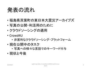 発表の流れ
• 福島県双葉町の東日本大震災アーカイブズ
• 写真の公開・利活用のために
• クラウドソーシングの適用
• Crowd4U
• 非営利なクラウドソーシング・プラットフォーム
• 現在公開中のタスク
• 写真への様々な言語でのキーワード付与
• 現状と今後
2019/9/7
Lightning Talk at Code4Lib JAPAN Conference
2019
2
 