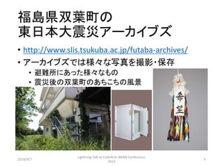 福島県双葉町の
東日本大震災アーカイブズ
• http://www.slis.tsukuba.ac.jp/futaba-archives/
• アーカイブズでは様々な写真を撮影・保存
• 避難所にあった様々なもの
• 震災後の双葉町のあちこちの風景
2019/9/7
Lightning Talk at Code4Lib JAPAN Conference
2019
3
 