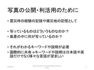 写真の公開・利活用のために
• 震災時の経験の記録や被災地の記憶として
• 写っているものはどういうものなのか？
• 風景の中に何が写っているのか？
• それがわかるキーワードや説明が必要
• 国際的に共有→キーワードや説明は日本語や英
語だけでなく様々な言語が望ましい
2019/9/7
Lightning Talk at Code4Lib JAPAN Conference
2019
6
 