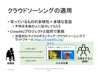クラウドソーシングの適用
• 写っているものの多様性×多様な言語
• 不特定多数の人に協力してもらう
• Crowd4Uプロジェクトと協同で実施
• 非営利なマイクロボランティア・クラウドソーシングプ
ラットフォーム https://Crowd4U.org/
依頼者 小さな仕事
仕事の委託
結果の取得
写真Aに火蟻はいますか？
A Sample
タスク
仕事をする人
(群衆)
2019/9/7
Lightning Talk at Code4Lib JAPAN Conference
2019
7
 