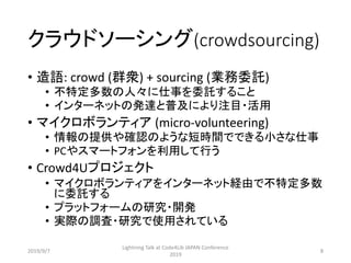 クラウドソーシング(crowdsourcing)
• 造語: crowd (群衆) + sourcing (業務委託)
• 不特定多数の人々に仕事を委託すること
• インターネットの発達と普及により注目・活用
• マイクロボランティア (micro-volunteering)
• 情報の提供や確認のような短時間でできる小さな仕事
• PCやスマートフォンを利用して行う
• Crowd4Uプロジェクト
• マイクロボランティアをインターネット経由で不特定多数
に委託する
• プラットフォームの研究・開発
• 実際の調査・研究で使用されている
2019/9/7
Lightning Talk at Code4Lib JAPAN Conference
2019
8
 