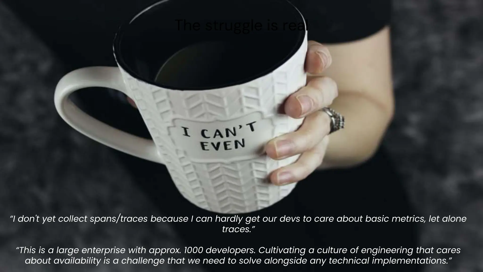 chronosphere.io
The struggle is real
“I don't yet collect spans/traces because I can hardly get our devs to care about basic metrics, let alone
traces.”
“This is a large enterprise with approx. 1000 developers. Cultivating a culture of engineering that cares
about availability is a challenge that we need to solve alongside any technical implementations.”
 
