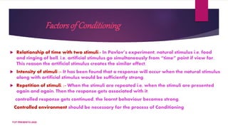 Factorsof Conditioning
 Relationship of time with two stimuli:- In Pavlov’s experiment, natural stimulus i.e, food
and ringing of bell, i.e, artificial stimulus go simultaneously from “time” point if view for.
This reason the artificial stimulus creates the similar effect.
 Intensity of stimuli :- It has been found that a response will occur when the natural stimulus
along with artificial stimulus would be sufficiently strong.
 Repetition of stimuli. :- When the stimuli are repeated i.e, when the stimuli are presented
again and again. Then the response gets associated with it.
controlled response gets continued, the learnt behaviour becomes strong.
Controlled environment should be necessary for the process of Conditioning
TCP PRESENTO-2020
 