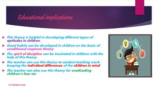 Educational implications
 This theory is helpful in developing different types of
aptitudes in children.
 Good habits can be developed in children on the basis of
conditioned response theory.
 The spirit of discipline can be inculcated in children with the
help of this theory.
 The teacher can use this theory to conduct teaching work
keeping the individual differences of the children in mind.
 The teacher can also use this theory for eradicading
children’s fear etc.
TCP PRESENTO-2020
 