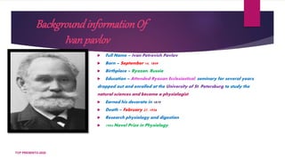 BackgroundinformationOf
Ivanpavlov
 Full Name – Ivan Petrovich Pavlov
 Born – September 14, 1849
 Birthplace – Ryazan, Russia
 Education – Attended Ryazan Ecclesiastical, seminary for several years,
dropped out and enrolled at the University of St. Petersburg to study the
natural sciences and become a physiologist.
 Earned his decorate in 1879
 Death – February 27, 1936
 Research physiology and digestion
 1904 Novel Prize in Physiology.
TCP PRESENTO-2020
 