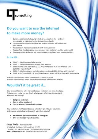 Do you want to use the internet  
to make more money? 
         Customers can see what your products or services look like – and may  
          even be able to make that buying decision immediately 
         Customers and suppliers can get a feel for your business and understand  
          your service 
         You can easily make contact directly with your customers 
         You can hear feedback about your company from customers and the wider world 
         You can promote and shout out your messages to be heard over your competitors 

In the UK… 
         2008: 73.5% of business had a website * 
         2008: 15.2% of business sold through their websites * 
         2008: internet sales were 9.8% (£222.9bn) of the value of all non‐financial sales – 
          £104.7 bn via websites * 
         2008: 45.5% of employees had internet access at work (80% of these with internet) * 
         2009: 70% of households (18.31mi) have internet access – 90% of these with broadband + 

* Office of National Statistics Bulletin Ecommerce and ICT activity (27/11/09) 
+ Office of National Statistics Bulletin Internet Access Households and Individuals (28/08/09) 



Wouldn’t it be great if… 
Your product / service sales increase because customers can hear about you,  
find you more easily, can see clearly what you are offering and understand  
what they are getting? 

         Delighted customers
         Cost of selling is reduced
         Cost of returns / complaints is reduced

Your customers feel happier because when they get in touch – you listen  
and respond quickly to provide exactly want they require? 

         Recommend you to their friends or colleagues
         Give you more (or repeat) business

 

 
 