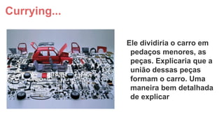 Currying...
Ele dividiria o carro em
pedaços menores, as
peças. Explicaria que a
união dessas peças
formam o carro. Uma
maneira bem detalhada
de explicar

 