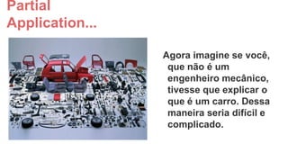 Partial
Application...
Agora imagine se você,
que não é um
engenheiro mecânico,
tivesse que explicar o
que é um carro. Dessa
maneira seria difícil e
complicado.

 