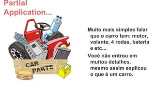 Partial
Application...
Muito mais simples falar
que o carro tem: motor,
volante, 4 rodas, bateria
e etc...
Você não entrou em
muitos detalhes,
mesmo assim explicou
o que é um carro.

 