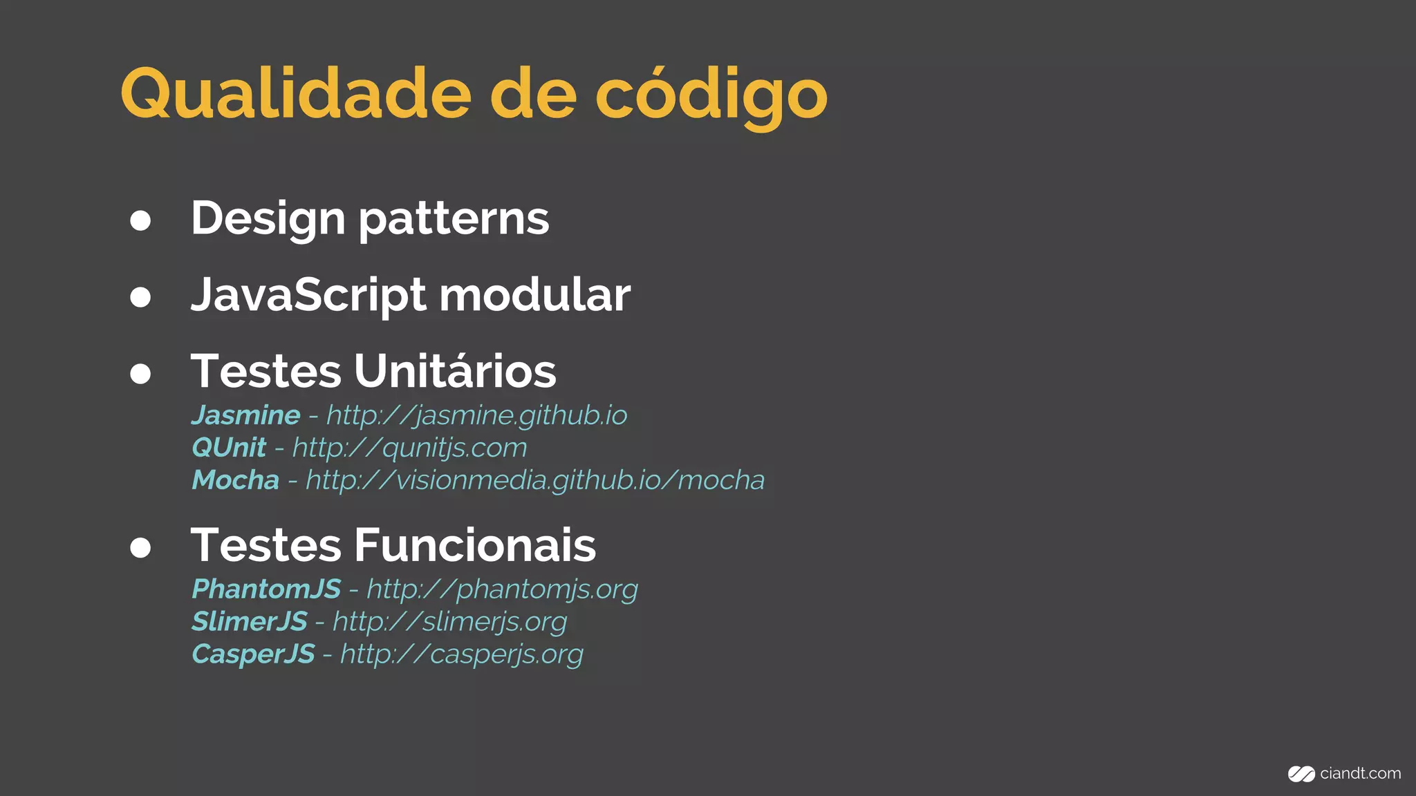 Qualidade de código 
● Design patterns 
● JavaScript modular 
● Testes Unitários 
Jasmine - http://jasmine.github.io 
QUnit - http://qunitjs.com 
Mocha - http://visionmedia.github.io/mocha 
● Testes Funcionais 
PhantomJS - http://phantomjs.org 
SlimerJS - http://slimerjs.org 
CasperJS - http://casperjs.org 
 