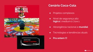 Cenário Coca-Cola 
● Projetos complexos 
● Nível de segurança alto 
high:0 | medium:0 | low:1 
● Abrangência nacional e mundial 
● Tecnologias e tendências atuais 
● Pra ontem !!! 
 