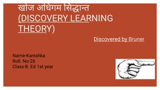 खोज अ धगम स ा त
(DISCOVERY LEARNING
THEORY)
Discovered by Bruner
Name-Kanishka
Roll. No-26
Class-B. Ed 1st year
 