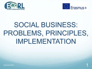 SOCIAL BUSINESS:
PROBLEMS, PRINCIPLES,
IMPLEMENTATION
www.ecorl.it/en
1
 