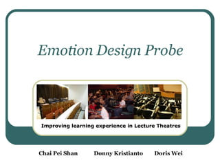 Emotion Design Probe Improving learning experience in Lecture Theatres Chai Pei Shan Donny Kristianto Doris Wei 