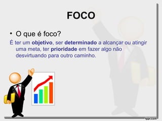 FOCO
• O que é foco?
É ter um objetivo, ser determinado a alcançar ou atingir
uma meta, ter prioridade em fazer algo não
desvirtuando para outro caminho.

 