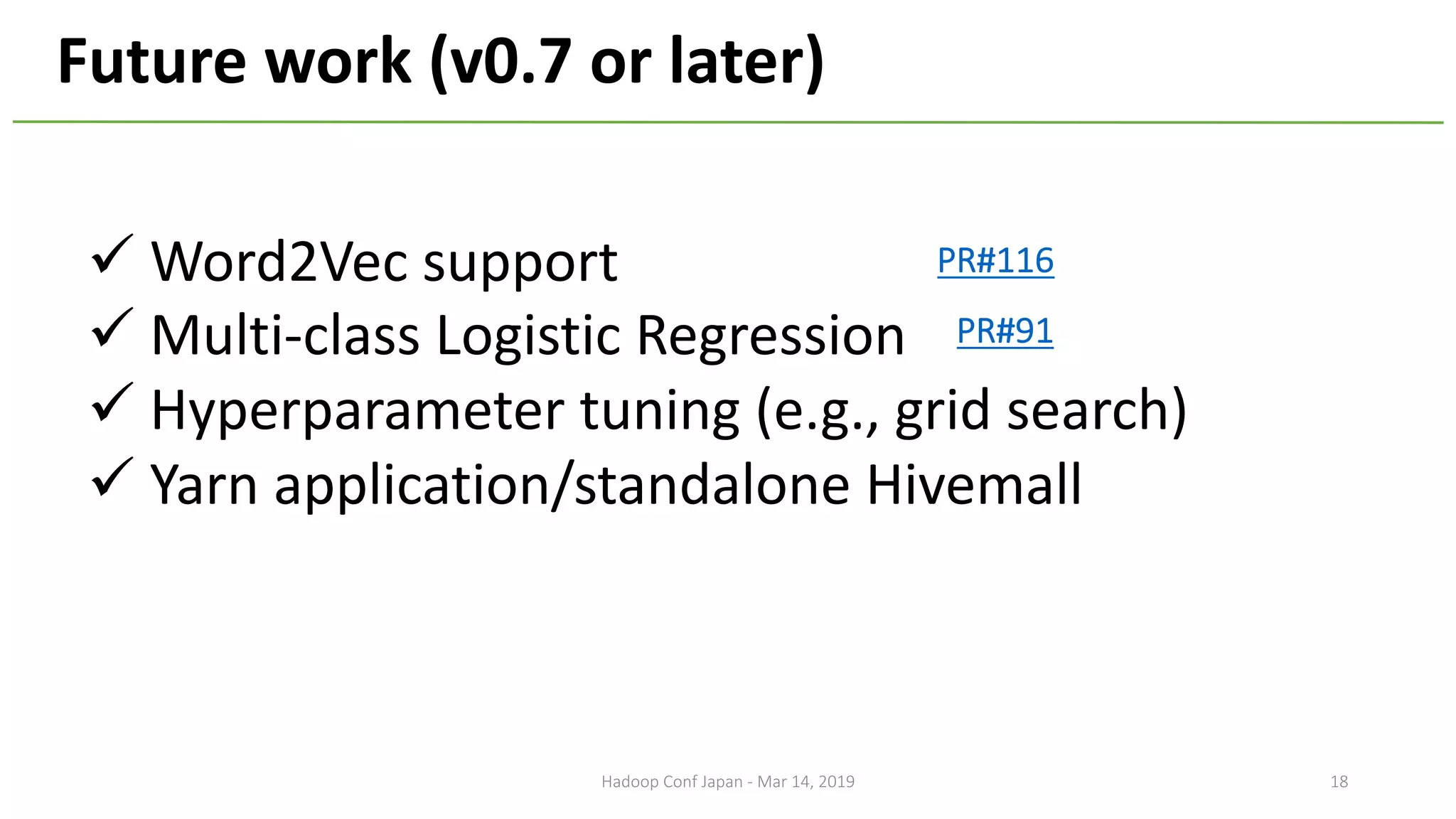 ü Word2Vec support
ü Multi-class Logistic Regression
ü Hyperparameter tuning (e.g., grid search)
ü Yarn application/standalone Hivemall
Future work (v0.7 or later)
18
PR#91
PR#116
Hadoop Conf Japan - Mar 14, 2019
 