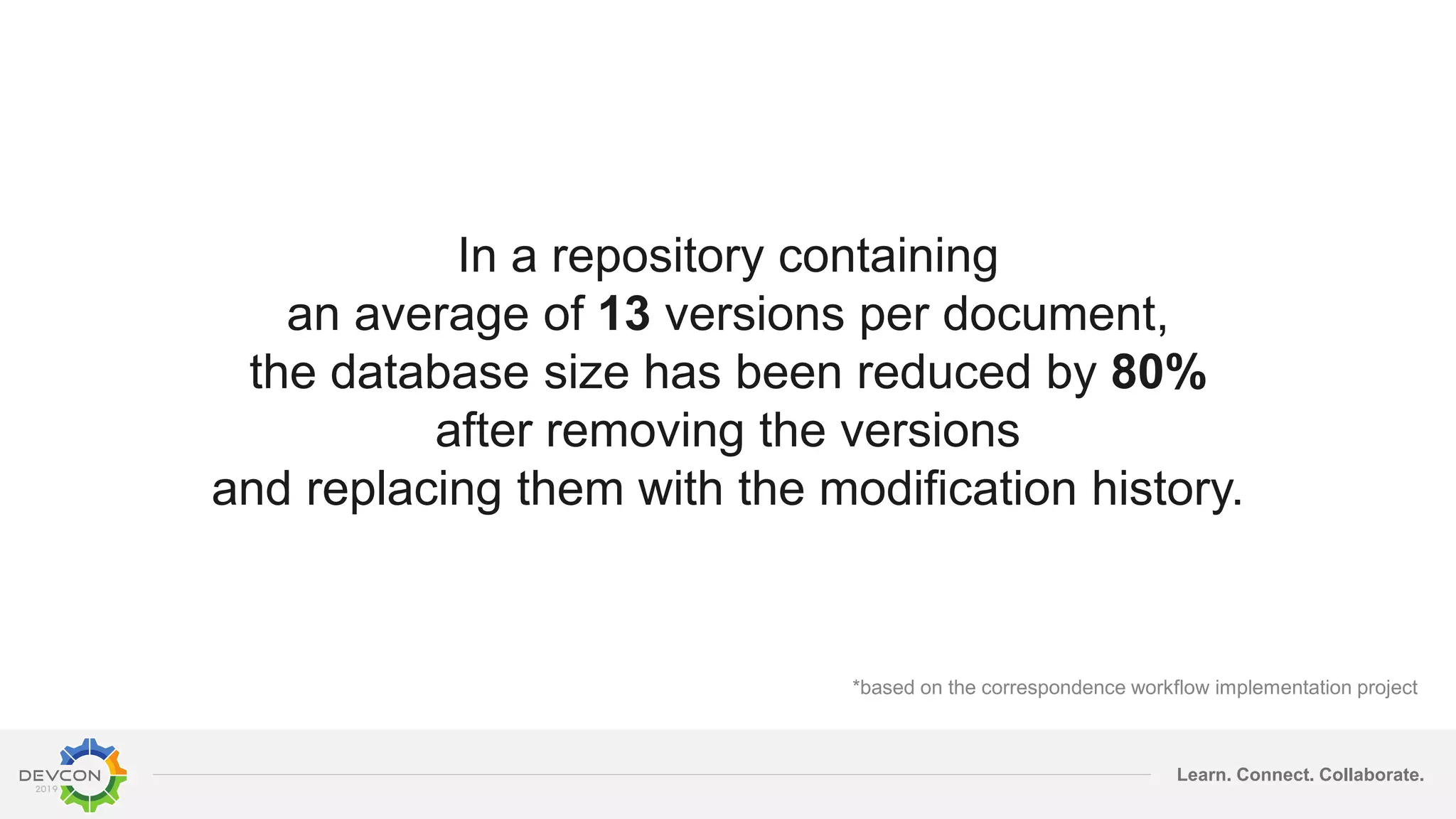 Learn. Connect. Collaborate.
In a repository containing
an average of 13 versions per document,
the database size has been reduced by 80%
after removing the versions
and replacing them with the modification history.
*based on the correspondence workflow implementation project
 