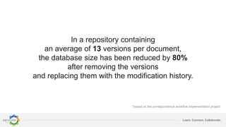 Learn. Connect. Collaborate.
In a repository containing
an average of 13 versions per document,
the database size has been reduced by 80%
after removing the versions
and replacing them with the modification history.
*based on the correspondence workflow implementation project
 