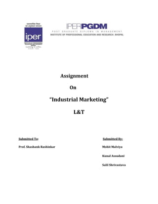    Assignment  <br />    On<br />“Industrial Marketing”<br />L&T<br />Submitted To:                                                                                              Submitted By:<br />Prof. Shashank Rashinkar                                                       Mohit Malviya<br />Kunal Assudani<br />Salil Shrivastava<br />L&T<br />Larsen & Toubro Limited (L&T) is an Indian multinational conglomerate company headquartered in Mumbai, India<br />L&T has an international presence, with a global spread of offices and factories, further supplemented by a comprehensive marketing and distribution network.<br />The company was founded in Mumbai in 1938 by two Danish engineers, Henning Holck-Larsen and Soren Kristian Toubro.<br />L&T became a private limited company in 1946. It then became a public limited company in 1950<br />MARKET PRESENCE OF L&T IN VARIOUS SECTORS.<br /> Engineering and Construction Projects<br /> L&T Power<br /> Heavy engineering<br /> Construction<br /> Electrical and electronics<br /> Information technology<br /> Machinery and industrial products<br /> L&T Institute of Technology<br /> SUBSIDIARIES<br />,[object Object]