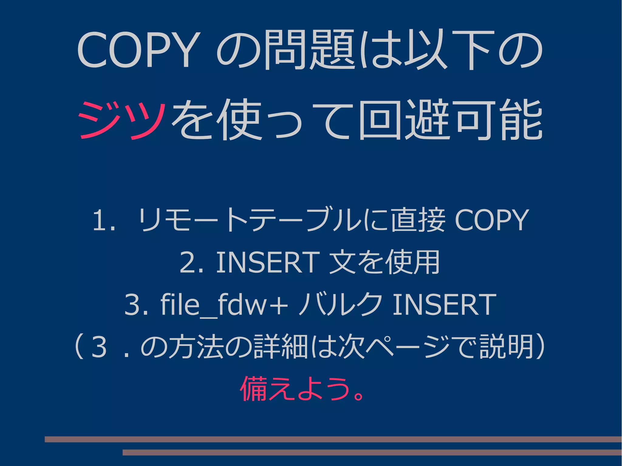 COPY の問題は以下の
ジツを使って回避可能
1. リモートテーブルに直接 COPY
2. INSERT 文を使用
3. file_fdw+ バルク INSERT
（３ . の方法の詳細は次ページで説明）
備えよう。
 