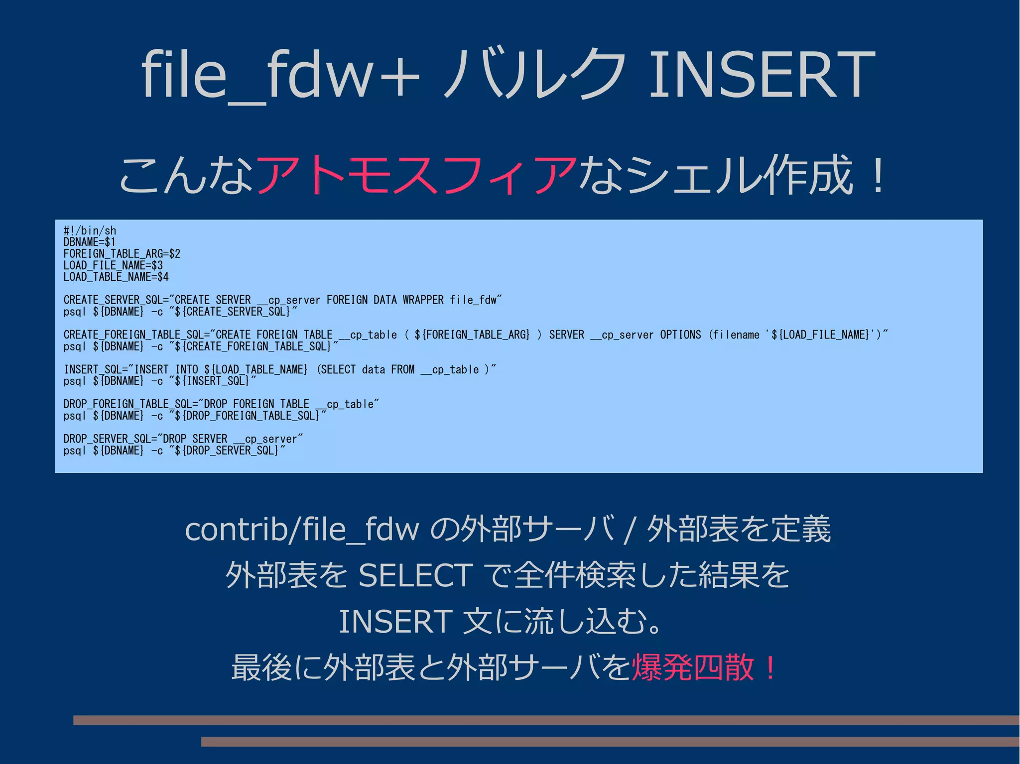 file_fdw+ バルク INSERT
こんなアトモスフィアなシェル作成！
#!/bin/sh
DBNAME=$1
FOREIGN_TABLE_ARG=$2
LOAD_FILE_NAME=$3
LOAD_TABLE_NAME=$4
CREATE_SERVER_SQL="CREATE SERVER __cp_server FOREIGN DATA WRAPPER file_fdw"
psql ${DBNAME} -c "${CREATE_SERVER_SQL}"
CREATE_FOREIGN_TABLE_SQL="CREATE FOREIGN TABLE __cp_table ( ${FOREIGN_TABLE_ARG} ) SERVER __cp_server OPTIONS (filename '${LOAD_FILE_NAME}')"
psql ${DBNAME} -c "${CREATE_FOREIGN_TABLE_SQL}"
INSERT_SQL="INSERT INTO ${LOAD_TABLE_NAME} (SELECT data FROM __cp_table )"
psql ${DBNAME} -c "${INSERT_SQL}"
DROP_FOREIGN_TABLE_SQL="DROP FOREIGN TABLE __cp_table"
psql ${DBNAME} -c "${DROP_FOREIGN_TABLE_SQL}"
DROP_SERVER_SQL="DROP SERVER __cp_server"
psql ${DBNAME} -c "${DROP_SERVER_SQL}"
contrib/file_fdw の外部サーバ / 外部表を定義
外部表を SELECT で全件検索した結果を
INSERT 文に流し込む。
最後に外部表と外部サーバを爆発四散！
 