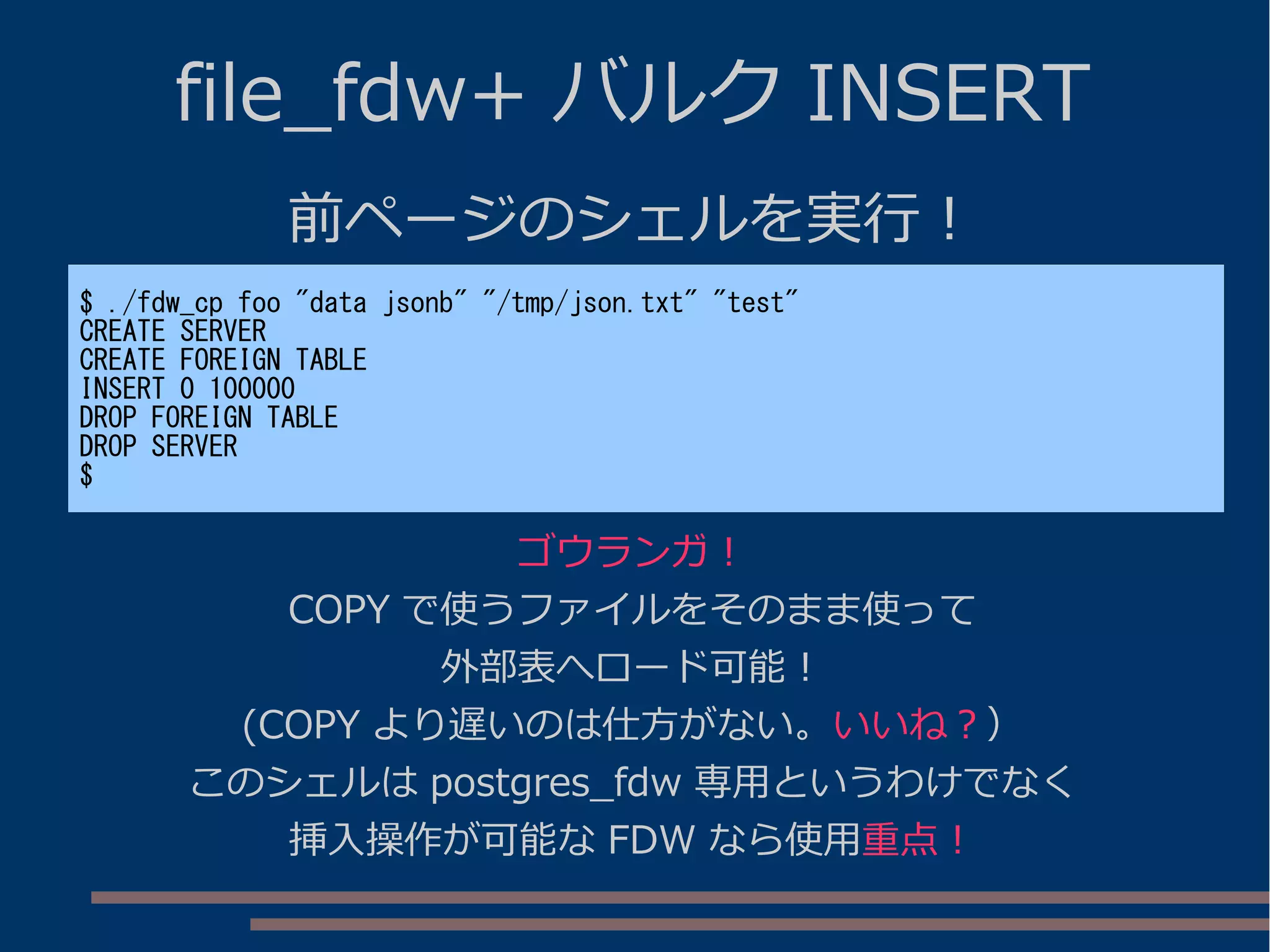 file_fdw+ バルク INSERT
前ページのシェルを実行！
$ ./fdw_cp foo "data jsonb" "/tmp/json.txt" "test"
CREATE SERVER
CREATE FOREIGN TABLE
INSERT 0 100000
DROP FOREIGN TABLE
DROP SERVER
$
ゴウランガ！
COPY で使うファイルをそのまま使って
外部表へロード可能！
(COPY より遅いのは仕方がない。いいね？）
このシェルは postgres_fdw 専用というわけでなく
挿入操作が可能な FDW なら使用重点！
 