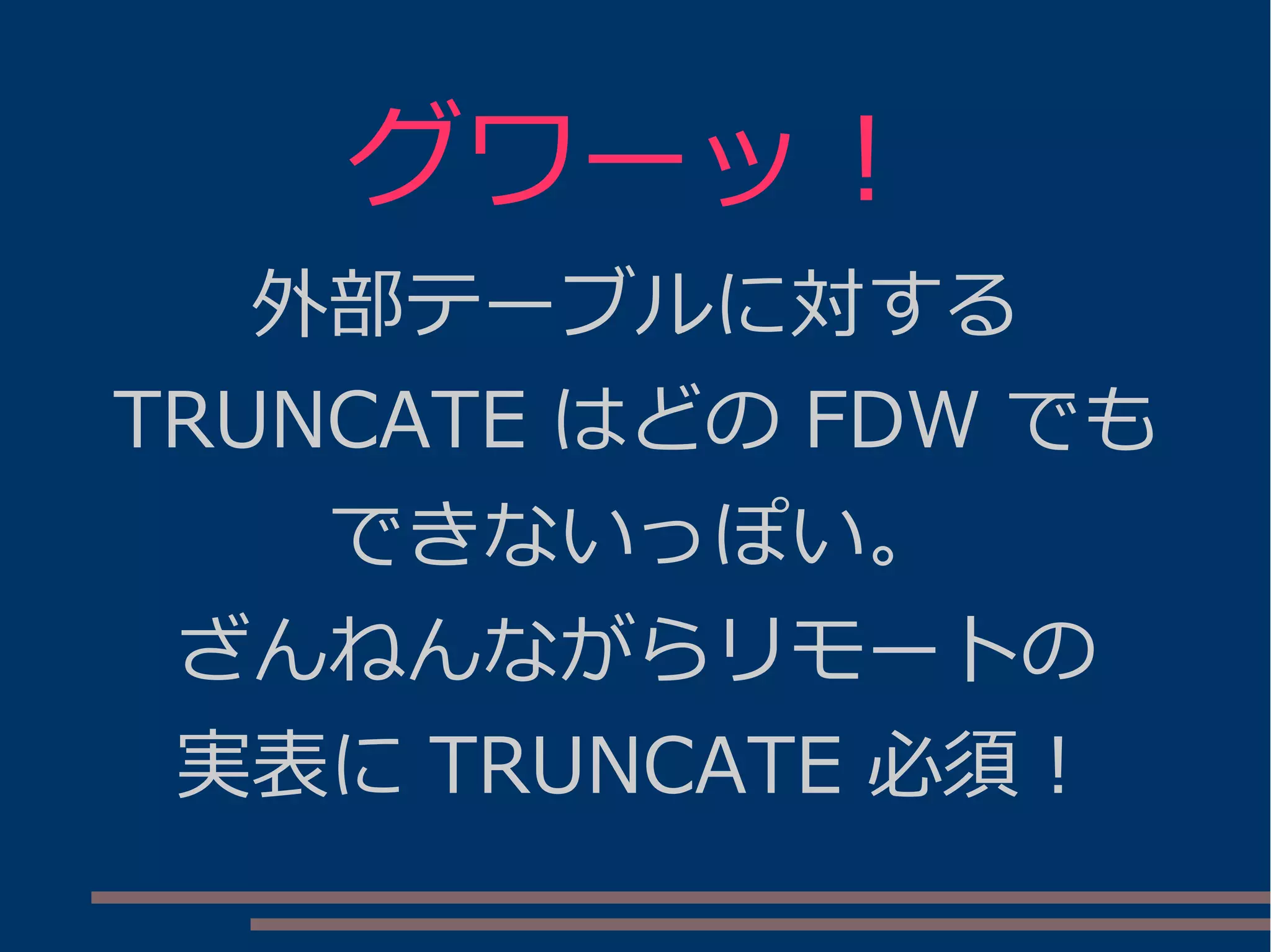 グワーッ！
外部テーブルに対する
TRUNCATE はどの FDW でも
できないっぽい。
ざんねんながらリモートの
実表に TRUNCATE 必須！
 