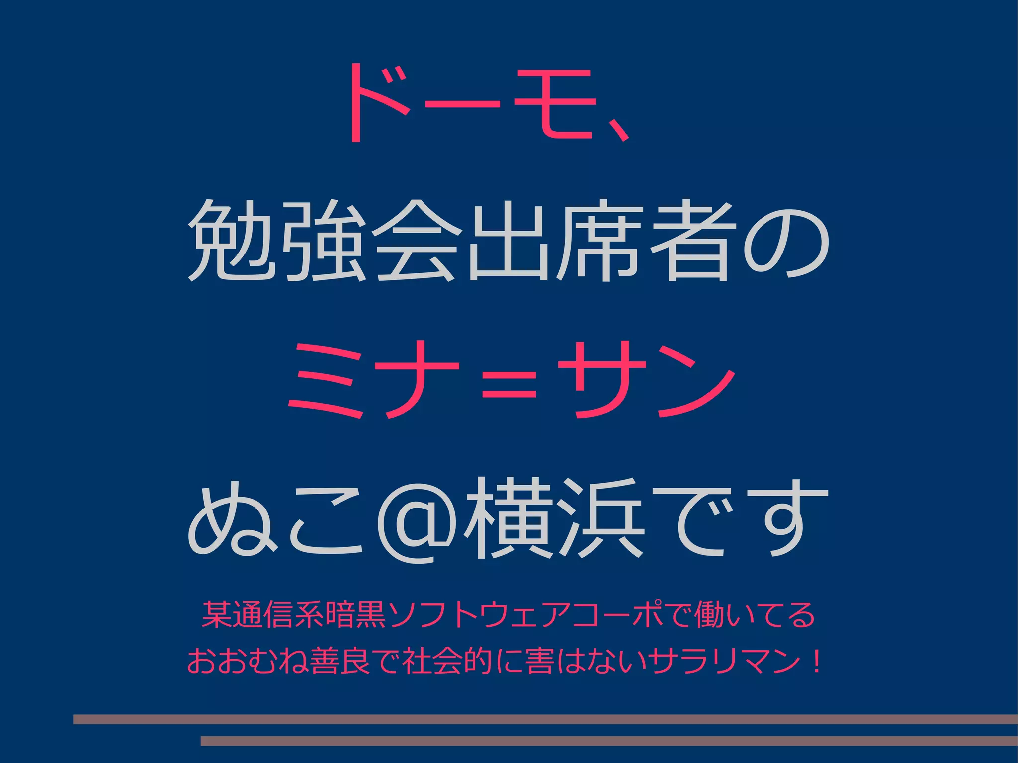 ドーモ、
勉強会出席者の
ミナ＝サン
ぬこ＠横浜です
某通信系暗黒ソフトウェアコーポで働いてる
おおむね善良で社会的に害はないサラリマン！
 