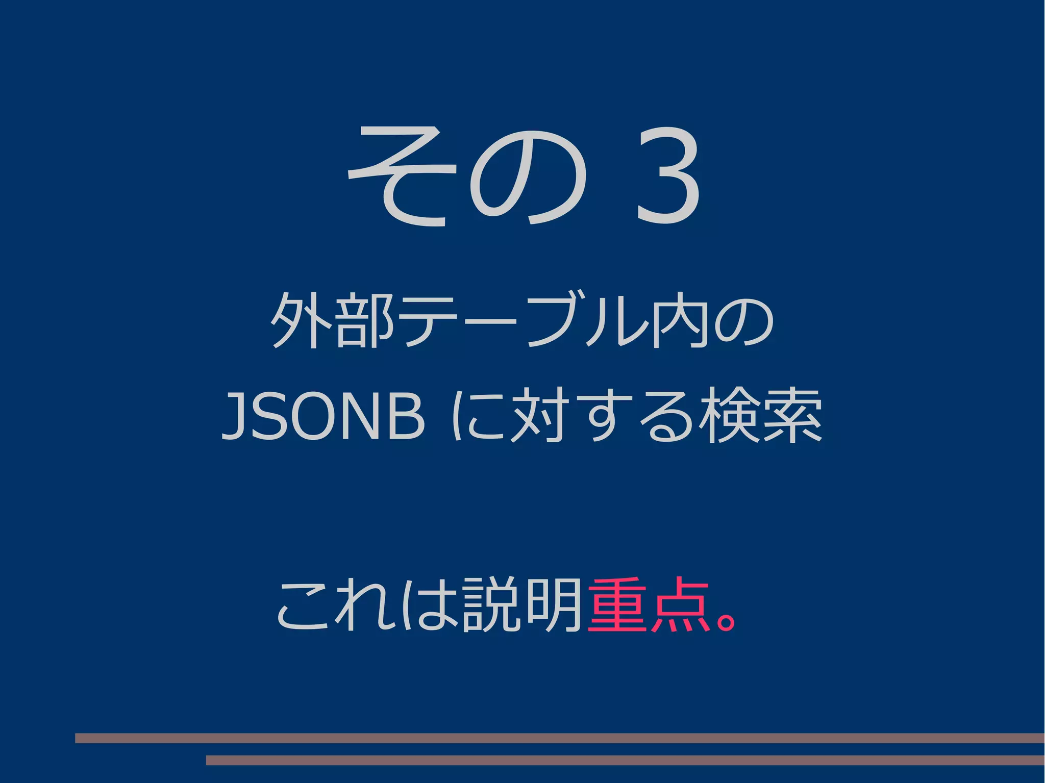 その 3
外部テーブル内の
JSONB に対する検索
これは説明重点。
 