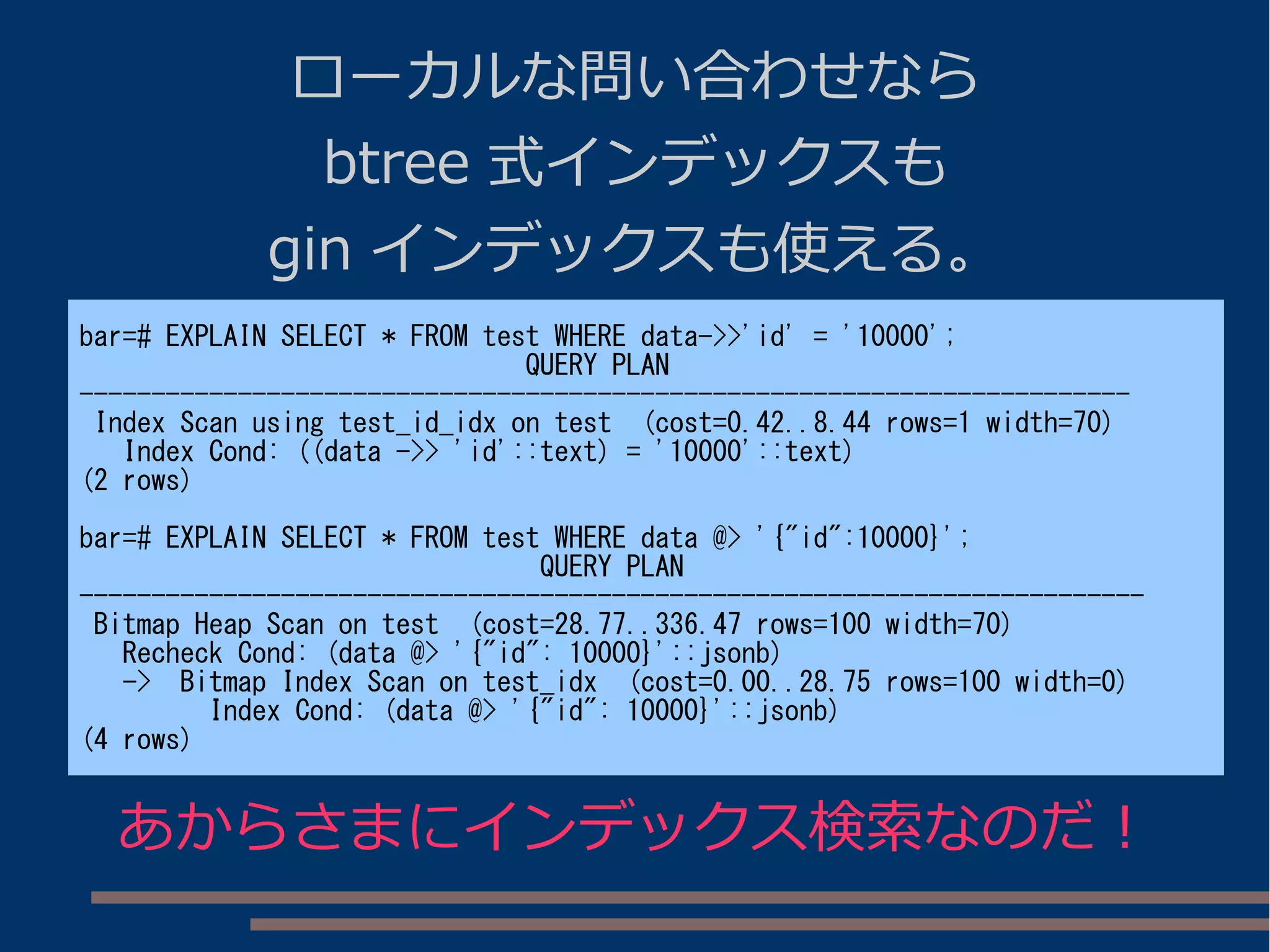 ローカルな問い合わせなら
btree 式インデックスも
gin インデックスも使える。
bar=# EXPLAIN SELECT * FROM test WHERE data->>'id' = '10000';
QUERY PLAN
-------------------------------------------------------------------------
Index Scan using test_id_idx on test (cost=0.42..8.44 rows=1 width=70)
Index Cond: ((data ->> 'id'::text) = '10000'::text)
(2 rows)
bar=# EXPLAIN SELECT * FROM test WHERE data @> '{"id":10000}';
QUERY PLAN
--------------------------------------------------------------------------
Bitmap Heap Scan on test (cost=28.77..336.47 rows=100 width=70)
Recheck Cond: (data @> '{"id": 10000}'::jsonb)
-> Bitmap Index Scan on test_idx (cost=0.00..28.75 rows=100 width=0)
Index Cond: (data @> '{"id": 10000}'::jsonb)
(4 rows)
あからさまにインデックス検索なのだ！
 