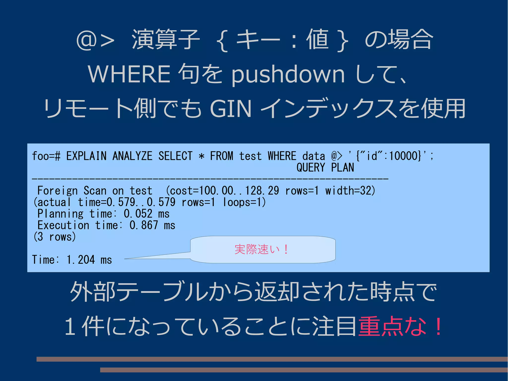 @> 演算子 { キー : 値 } の場合
WHERE 句を pushdown して、
リモート側でも GIN インデックスを使用
foo=# EXPLAIN ANALYZE SELECT * FROM test WHERE data @> '{"id":10000}';
QUERY PLAN
--------------------------------------------------------------
Foreign Scan on test (cost=100.00..128.29 rows=1 width=32)
(actual time=0.579..0.579 rows=1 loops=1)
Planning time: 0.052 ms
Execution time: 0.867 ms
(3 rows)
Time: 1.204 ms
外部テーブルから返却された時点で
１件になっていることに注目重点な！
実際速い！
 