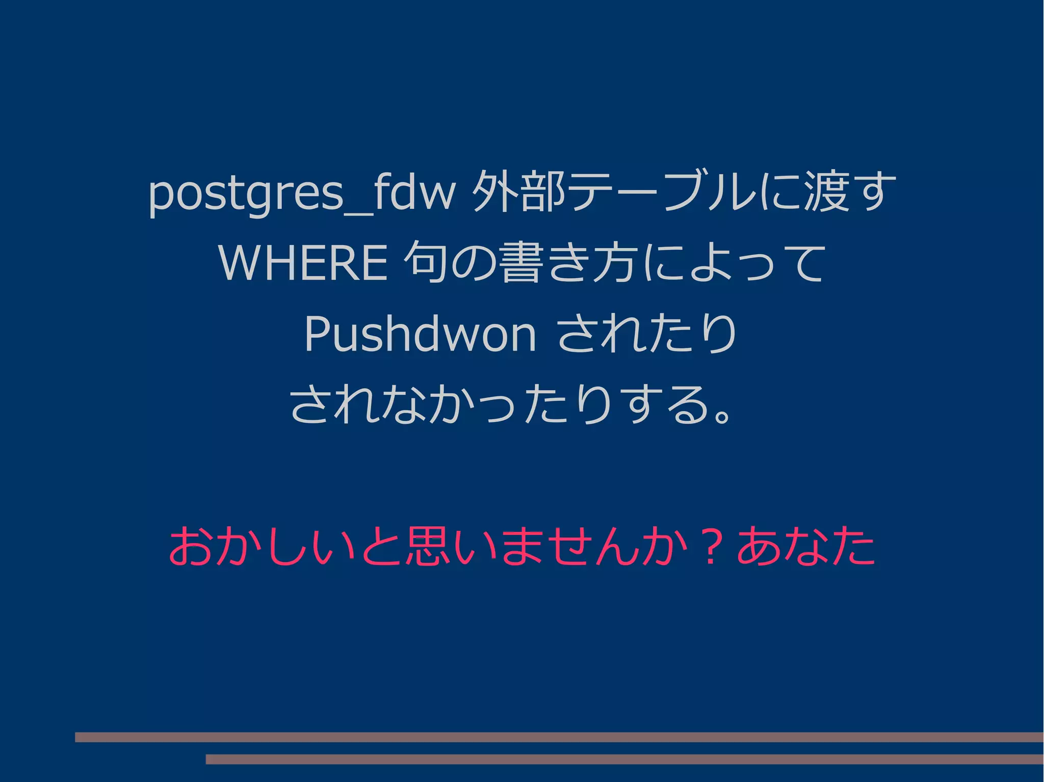 postgres_fdw 外部テーブルに渡す
WHERE 句の書き方によって
Pushdwon されたり
されなかったりする。
おかしいと思いませんか？あなた
 