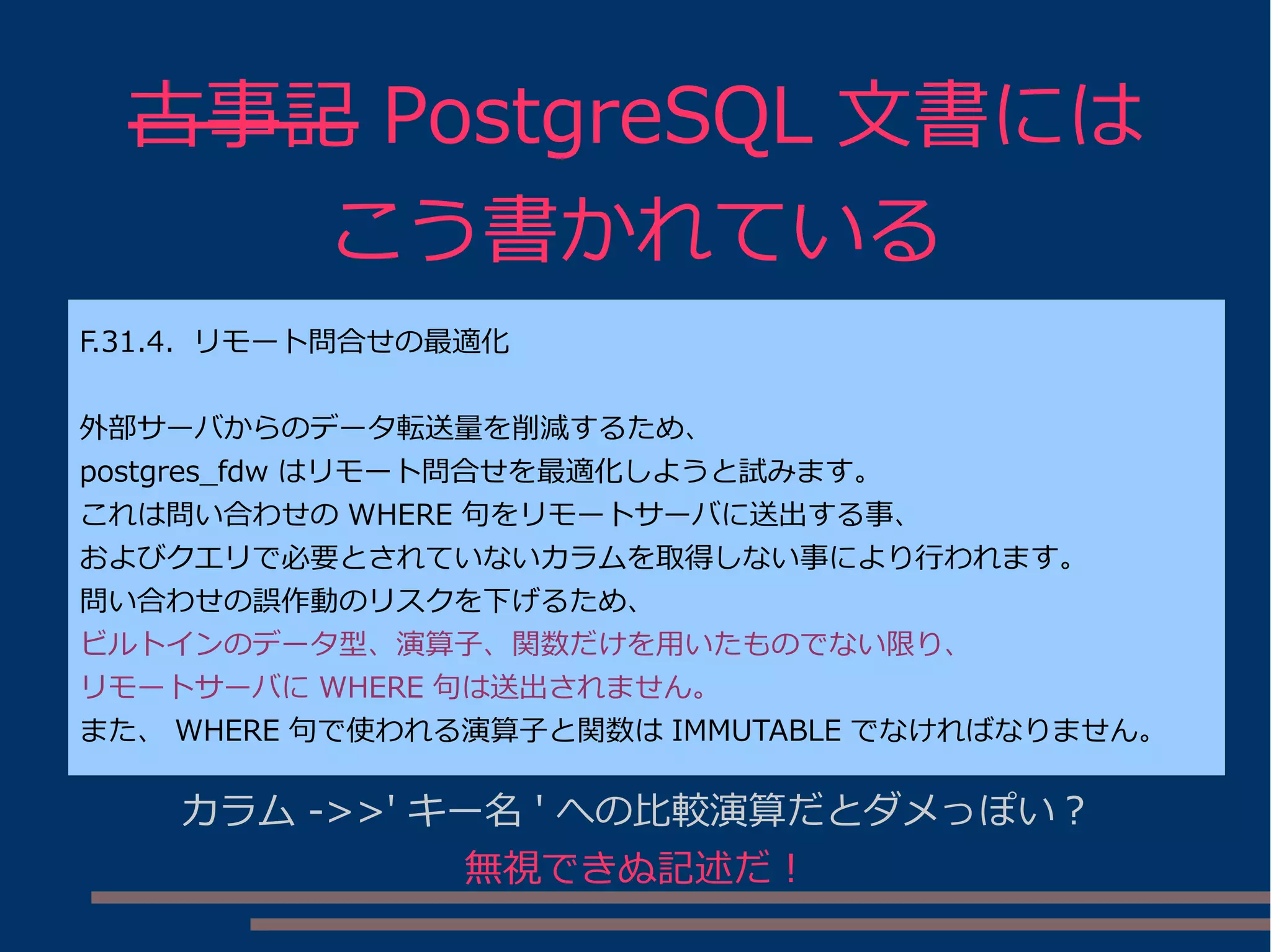 古事記 PostgreSQL 文書には
こう書かれている
F.31.4. リモート問合せの最適化
外部サーバからのデータ転送量を削減するため、
postgres_fdw はリモート問合せを最適化しようと試みます。
これは問い合わせの WHERE 句をリモートサーバに送出する事、
およびクエリで必要とされていないカラムを取得しない事により行われます。
問い合わせの誤作動のリスクを下げるため、
ビルトインのデータ型、演算子、関数だけを用いたものでない限り、
リモートサーバに WHERE 句は送出されません。
また、 WHERE 句で使われる演算子と関数は IMMUTABLE でなければなりません。
カラム ->>' キー名 ' への比較演算だとダメっぽい？
無視できぬ記述だ！
 