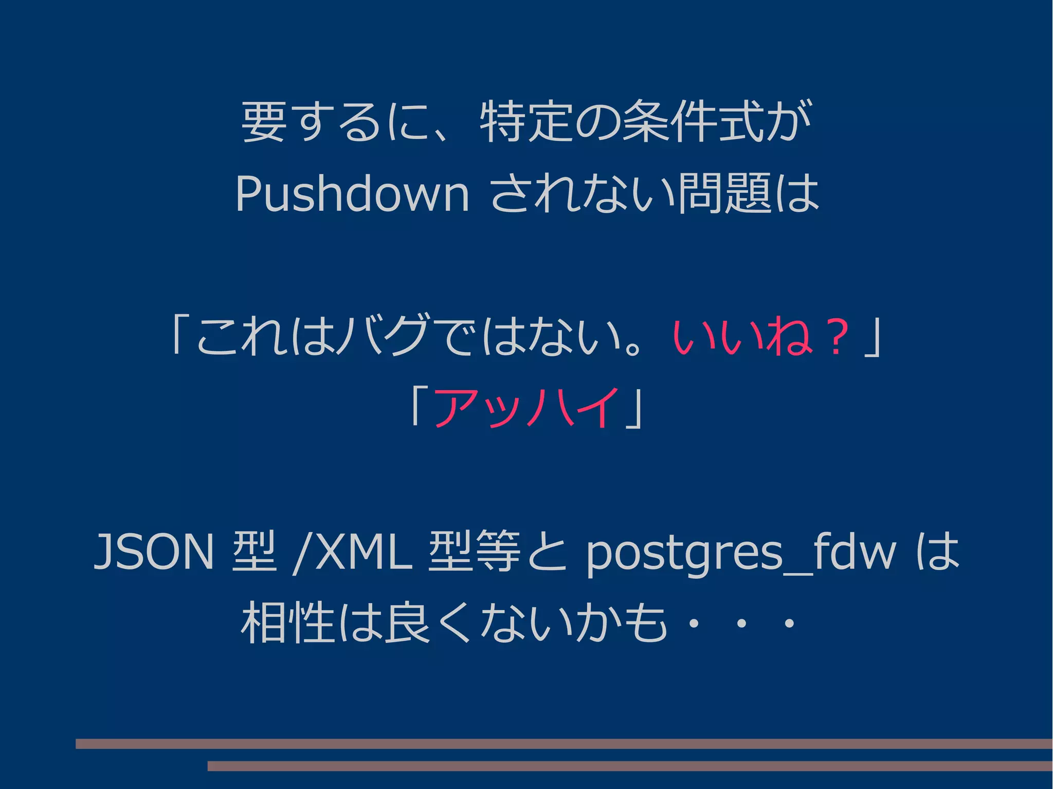 要するに、特定の条件式が
Pushdown されない問題は
「これはバグではない。いいね？」
「アッハイ」
JSON 型 /XML 型等と postgres_fdw は
相性は良くないかも・・・
 