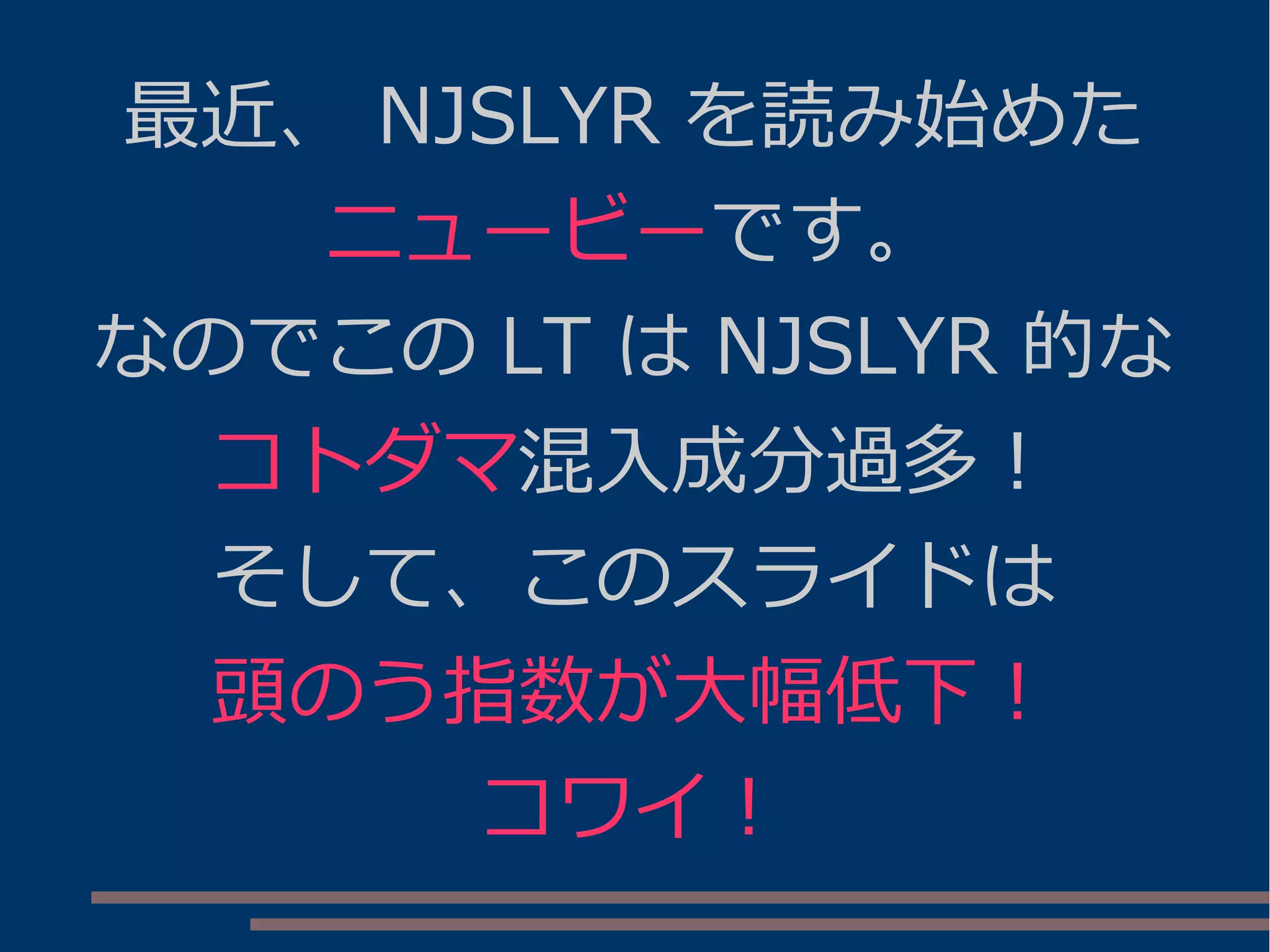 最近、 NJSLYR を読み始めた
ニュービーです。
なのでこの LT は NJSLYR 的な
コトダマ混入成分過多！
そして、このスライドは
頭のう指数が大幅低下！
コワイ！
 
