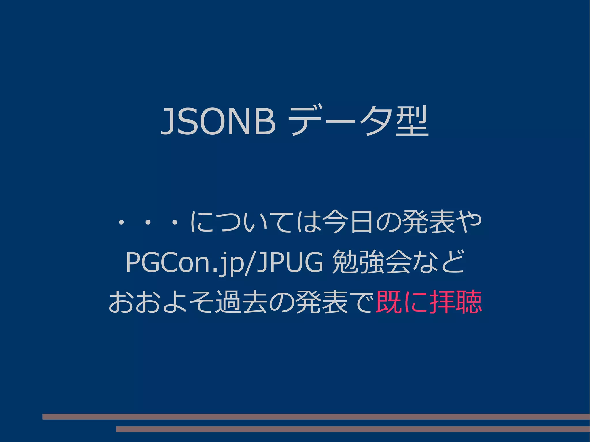 JSONB データ型
・・・については今日の発表や
PGCon.jp/JPUG 勉強会など
おおよそ過去の発表で既に拝聴
 