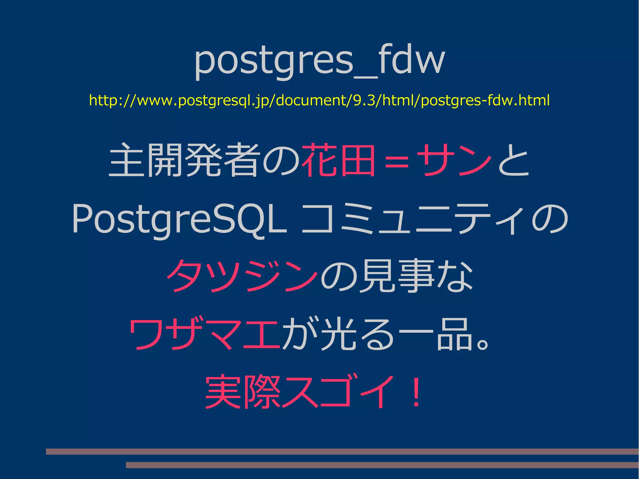 postgres_fdw
http://www.postgresql.jp/document/9.3/html/postgres-fdw.html
主開発者の花田＝サンと
PostgreSQL コミュニティの
タツジンの見事な
ワザマエが光る一品。
実際スゴイ！
 