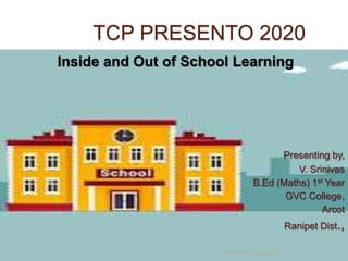 TCP PRESENTO 2020
Inside and Out of School Learning
Presenting by,
V. Srinivas
B.Ed (Maths) 1st Year
GVC College,
Arcot
Ranipet Dist.,
TCP PRESENTO-2020
 