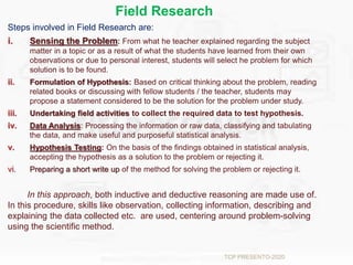 Field Research
Steps involved in Field Research are:
i. Sensing the Problem: From what he teacher explained regarding the subject
matter in a topic or as a result of what the students have learned from their own
observations or due to personal interest, students will select he problem for which
solution is to be found.
ii. Formulation of Hypothesis: Based on critical thinking about the problem, reading
related books or discussing with fellow students / the teacher, students may
propose a statement considered to be the solution for the problem under study.
iii. Undertaking field activities to collect the required data to test hypothesis.
iv. Data Analysis: Processing the information or raw data, classifying and tabulating
the data, and make useful and purposeful statistical analysis.
v. Hypothesis Testing: On the basis of the findings obtained in statistical analysis,
accepting the hypothesis as a solution to the problem or rejecting it.
vi. Preparing a short write up of the method for solving the problem or rejecting it.
In this approach, both inductive and deductive reasoning are made use of.
In this procedure, skills like observation, collecting information, describing and
explaining the data collected etc. are used, centering around problem-solving
using the scientific method.
TCP PRESENTO-2020
 
