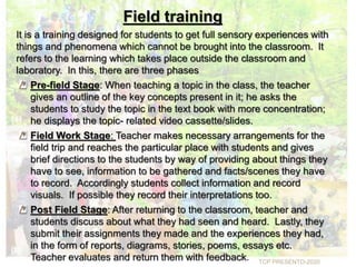 Field training
It is a training designed for students to get full sensory experiences with
things and phenomena which cannot be brought into the classroom. It
refers to the learning which takes place outside the classroom and
laboratory. In this, there are three phases
Pre-field Stage: When teaching a topic in the class, the teacher
gives an outline of the key concepts present in it; he asks the
students to study the topic in the text book with more concentration;
he displays the topic- related video cassette/slides.
Field Work Stage: Teacher makes necessary arrangements for the
field trip and reaches the particular place with students and gives
brief directions to the students by way of providing about things they
have to see, information to be gathered and facts/scenes they have
to record. Accordingly students collect information and record
visuals. If possible they record their interpretations too.
Post Field Stage: After returning to the classroom, teacher and
students discuss about what they had seen and heard. Lastly, they
submit their assignments they made and the experiences they had,
in the form of reports, diagrams, stories, poems, essays etc.
Teacher evaluates and return them with feedback. TCP PRESENTO-2020
 