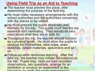 Using Field Trip as an Aid to Teaching
The teacher must preview the place, after
determining the purpose of the field-trip.
He must make necessary arrangements with the
school authorities and the authorities concerned
with the places to be visited.
He must prepare the pupils physically and
mentally for the trip. The pupils must feel the trip
essential and interesting. They should be very
clear about what they are to look for.
Throughout the trip, the teacher should function
as a prudent guide. He must allow the pupils to
observe for themselves, take notes, draw
sketches, collect materials, specimens and so
on.
Follow-up-work reinforces learning. After the
field trip, the teacher may initiate discussions on
the trip. Pupils may read out their recorded
observations, ask questions, arrange for an
exhibition or conduct an experiment in theTCP PRESENTO-2020
 