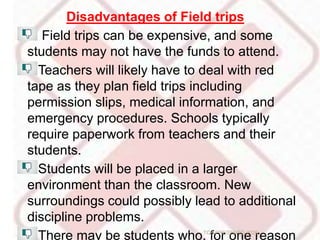 Disadvantages of Field trips
Field trips can be expensive, and some
students may not have the funds to attend.
Teachers will likely have to deal with red
tape as they plan field trips including
permission slips, medical information, and
emergency procedures. Schools typically
require paperwork from teachers and their
students.
Students will be placed in a larger
environment than the classroom. New
surroundings could possibly lead to additional
discipline problems.
There may be students who, for one reasonTCP PRESENTO-2020
 