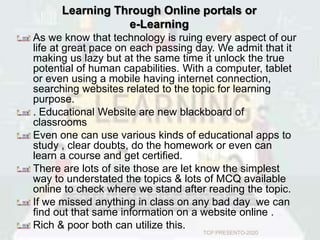 Learning Through Online portals or
e-Learning
As we know that technology is ruing every aspect of our
life at great pace on each passing day. We admit that it
making us lazy but at the same time it unlock the true
potential of human capabilities. With a computer, tablet
or even using a mobile having internet connection,
searching websites related to the topic for learning
purpose.
. Educational Website are new blackboard of
classrooms
Even one can use various kinds of educational apps to
study , clear doubts, do the homework or even can
learn a course and get certified.
There are lots of site those are let know the simplest
way to understated the topics & lots of MCQ available
online to check where we stand after reading the topic.
If we missed anything in class on any bad day we can
find out that same information on a website online .
Rich & poor both can utilize this.
TCP PRESENTO-2020
 