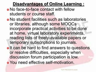 Disadvantages of Online Learning :
No face-to-face contact with fellow
students or course staff.
No student facilities such as laboratories
or libraries, although some MOOCs
incorporate practical activities to be done
at home, virtual laboratory experiments,
reading lists of freely-available papers or
temporary subscriptions to journals.
It can be hard to find answers to questions
or resolve difficulties, especially when
discussion forum participation is low.
You need effective self-motivation.
TCP PRESENTO-2020
 