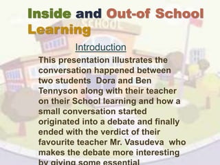 Inside and Out-of School
Learning
Introduction
This presentation illustrates the
conversation happened between
two students Dora and Ben
Tennyson along with their teacher
on their School learning and how a
small conversation started
originated into a debate and finally
ended with the verdict of their
favourite teacher Mr. Vasudeva who
makes the debate more interesting
 