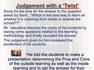 Judgement with a ‘Twist’
Since it’s the time for the answer to the question
asked by them , “Which is the best way to learn sir
whether it is Learning from inside or outside the
school??”
Mr. Vasudeva checked the clarity of his students by
asking some questions related to the learning
methodology and finally revealed the answer.
The judgement given by him increased the
excitement of his students.
“He told the students to make a
presentation determining the Pros and Cons
of the outside learning as well as the inside
learning and to get the answer for theirTCP PRESENTO-2020
 