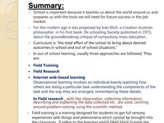 Summary:
 School is important because it teaches us about the world around us and
prepares us with the tools we will need for future success in the job
market.
 For the modern age it was proposed by Ivan Illich, a Croatian-Austrian
philosopher, in his first book, De schooling Society published in 1971,
about the groundbreaking critique of compulsory mass education.
 Curriculum is “the total effort of the school to bring about desired
outcomes in school and out of school situations.”
 In out of school learning, usually three approaches are followed, They
are:
 Field Training
 Field Research
 Internet web-based learning
 Observational learning involves an individual keenly watching how
others are doing a particular task understanding the components of the
task and the way they are arranged, remembering these details.
 In Field research , skills like observation, collecting information,
describing and explaining the data collected etc. are used, centring
around problem-solving using the scientific method.
 Field training is a training designed for students to get full sensory
experiences with things and phenomena which cannot be brought into
TCP PRESENTO-2020
 
